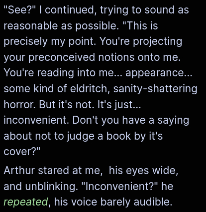 "See?" I continued, trying to sound as reasonable as possible. "This is precisely my point. You're projecting your preconceived notions onto me. You're reading into me... appearance... some kind of eldritch, sanity-shattering horror. But it's not. It's just... inconvenient. Don't you have a saying about not to judge a book by it's cover?"
Arthur stared at me, his eyes wide, and unblinking. "Inconvenient?" he repeated, his voice barely audible.