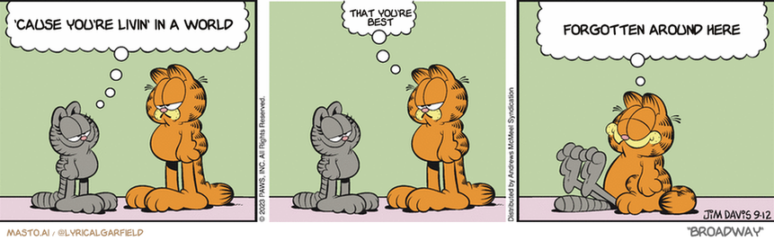 Original Garfield comic from September 12, 2023
Text replaced with lyrics from: Broadway

Transcript:
• 'Cause You're Livin' In A World
• That You're Best
• Forgotten Around Here



The comic strip features three different scenes, each showing the character Garfield having a conversation with a different character. In the first scene, Garfield talks with a man dressed in a suit, in the second scene, he talks with a woman dressed in a blue dress, and in the third scene, he talks with another man in a red shirt. The scenes depict a variety of personalities and situations that are relatable to the comic strip's theme.