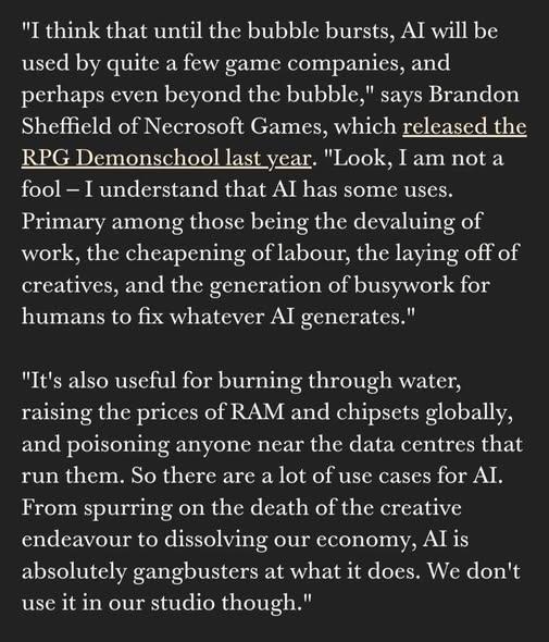 "I think that until the bubble bursts, AI will be used by quite a few game companies, and perhaps even beyond the bubble," says Brandon Sheffield of Necrosoft Games, which released the RPG Demonschool last year. "Look, I am not a fool — I understand that AI has some uses. Primary among those being the devaluing of work, the cheapening of labour, the laying off of creatives, and the generation of busywork for humans to fix whatever AI generates." "It's also useful for burning through water, raising the prices of RAM and chipsets globally, and poisoning anyone near the data centres that run them. So there are a lot of use cases for AI. From spurring on the death of the creative endeavour to dissolving our economy, AI is absolutely gangbusters at what it does. We don't use it in our studio though."