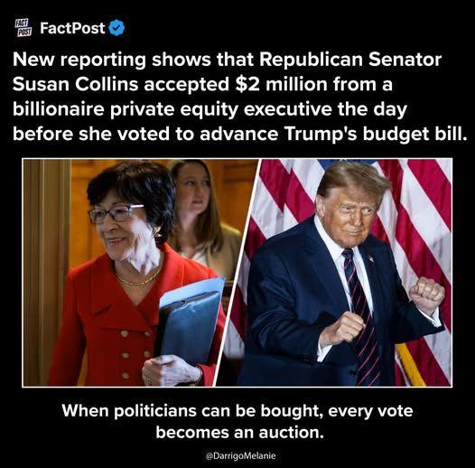 FactPost New reporting shows that Republican Senator Susan Collins accepted $2 million from a billionaire private equity executive the day before she voted to advance Trump's budget bill. When politicians can be bought, every vote becomes an auction.