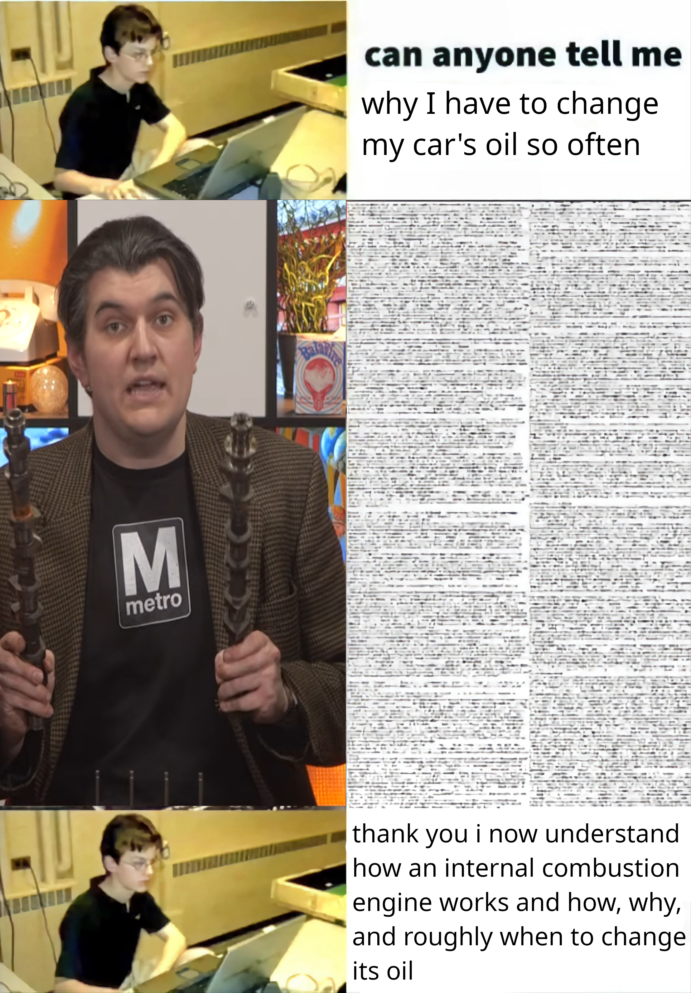 edit of the hbomberguy roblox oof meme, in which someone asks "can someone tell me why I have to change my car's oil so often". alec from technology connections then provides a small documentary's worth of text on the topic, and the person replies "thank you i now understand how an internal combustion engine works and how, why, and roughly when to change its oil"