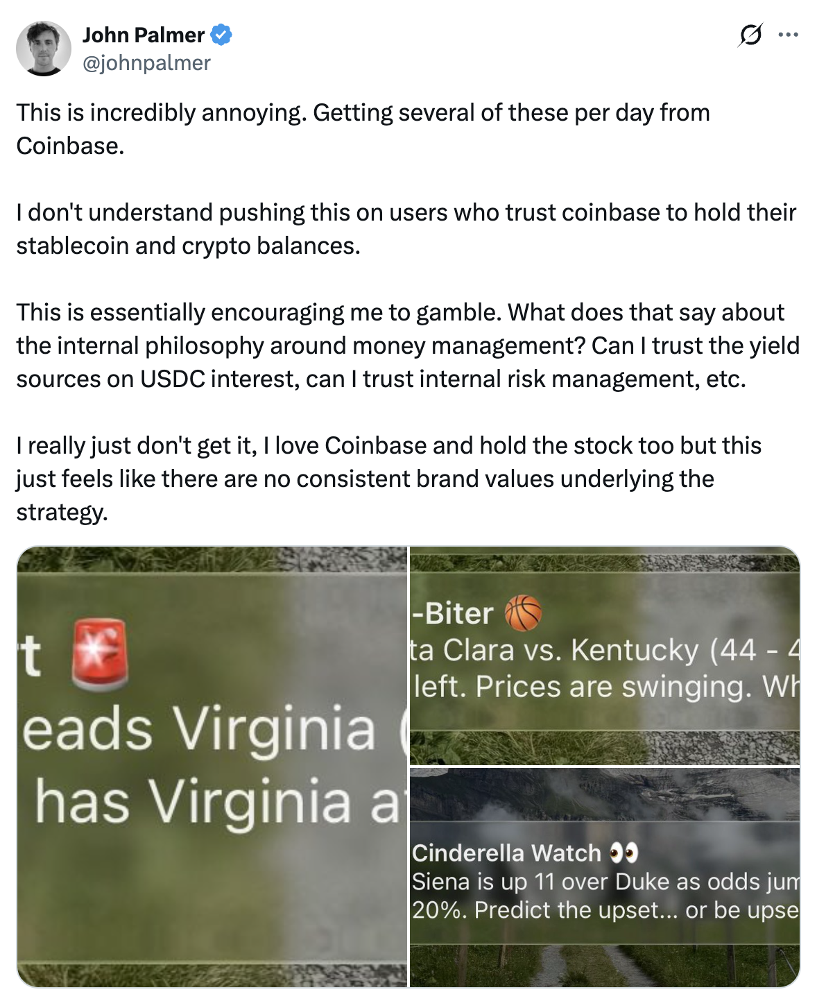 Tweet by John Palmer @johnpalmer:Â This is incredibly annoying. Getting several of these per day from Coinbase. I don't understand pushing this on users who trust coinbase to hold their stablecoin and crypto balances. This is essentially encouraging me to gamble. What does that say about the internal philosophy around money management? Can I trust the yield sources on USDC interest, can I trust internal risk management, etc. I really just don't get it, I love Coinbase and hold the stock too but this just feels like there are no consistent brand values underlying the strategy.