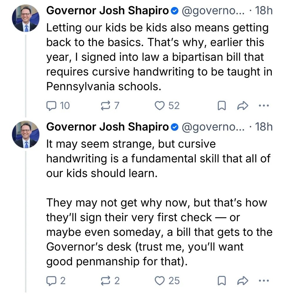 Letting our kids be kids also means getting back to the basics. That’s why, earlier this year, | signed into law a bipartisan bill that requires cursive handwriting to be taught in Pennsylvania schools. It may seem strange, but cursive handwriting is a fundamental skill that all of our kids should learn. They may not get why now, but that’s how they’ll sign their very first check — or maybe even someday, a bill that gets to the Governor’s desk (trust me, you’ll want good penmanship for that).