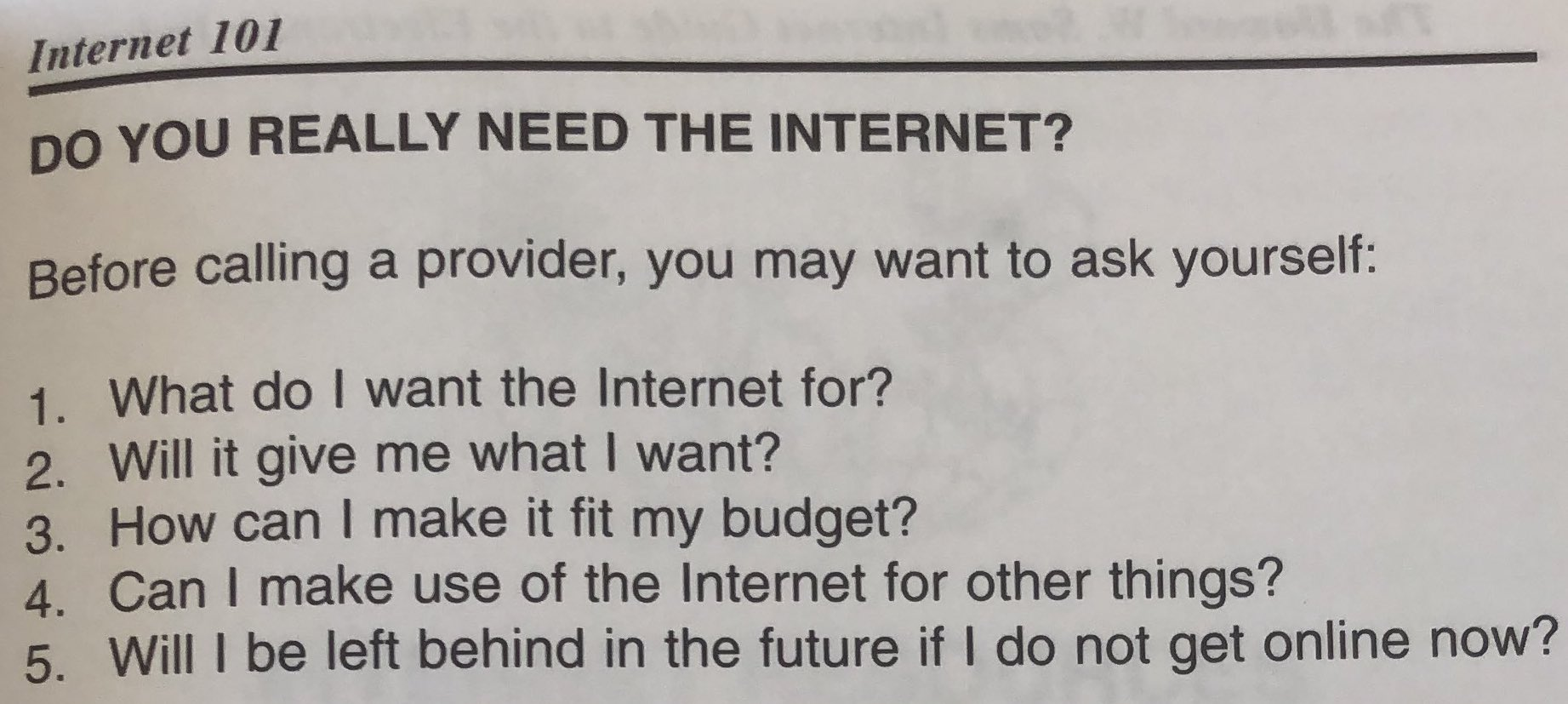 Internet 101 DO YOU REALLY NEED THE INTERNET? Before calling a provider, you may want to ask yourself: 1. What do | want the Internet for? 2. Will it give me what | want? 3. How can | make it fit my budget? 4. Can | make use of the Internet for other things? 5. Will | be left behind in the future if | do not get online now?