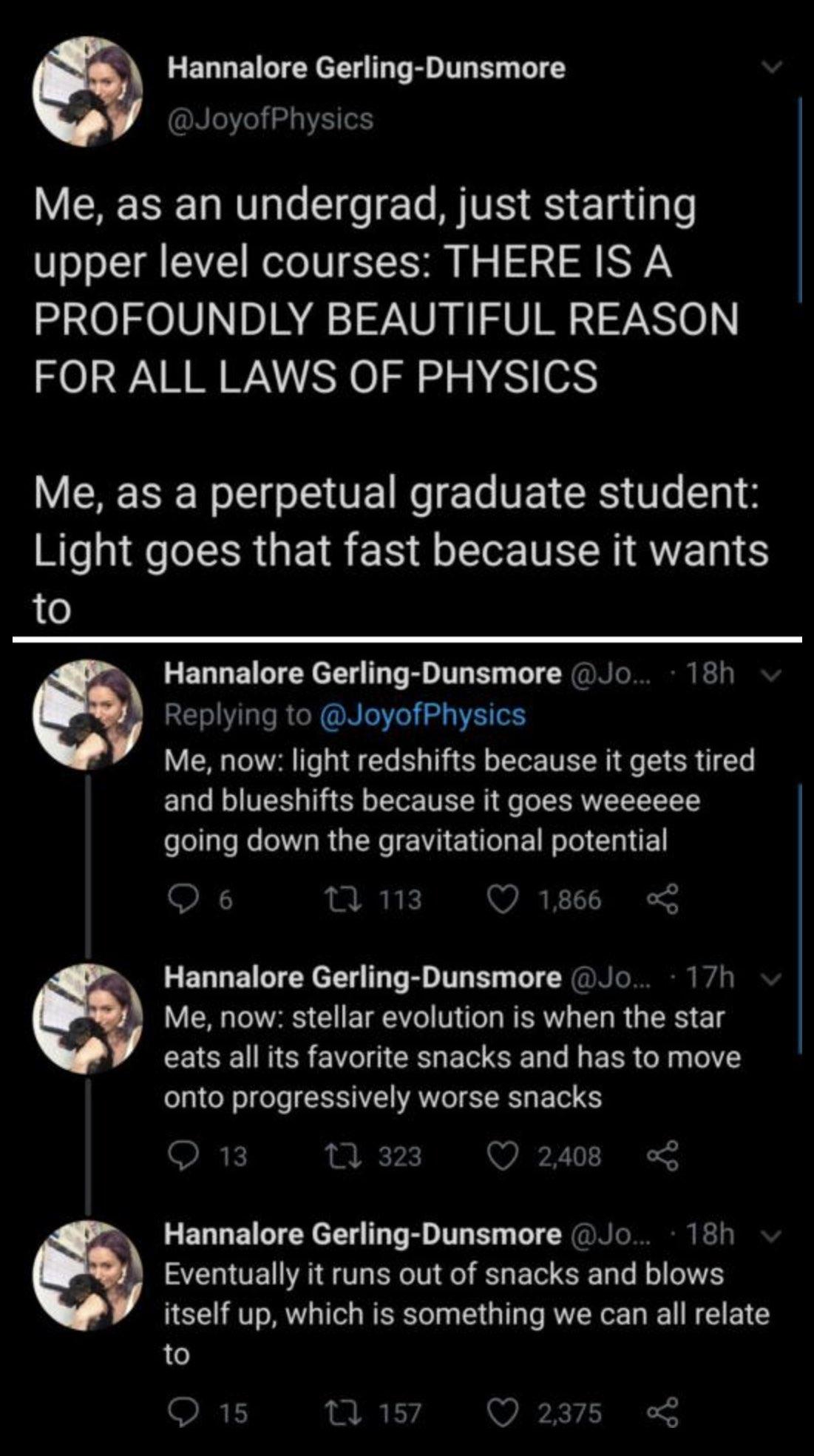 A series of (presumably) Twitter posts by Hannalore Gerling-Dunsmore @JoyOfPhysics Me, as an undergrad, just starting upper level courses: THERE IS A PROFOUNDLY BEAUTIFUL REASON FOR ALL LAWS OF PHYSICS Me, as a perpetual graduate student: Light goes that fast because it wants to. Me now: light redshifts because it gets tired and blueshifts because it goes weeeeeeeeee going down the gravitational potential Me, now: stellar evolution is when the star eats all its favorite snacks and has to move on to progressively worse snacks Eventually it runs out of snacks and blows itself up, which is something we can all relate to