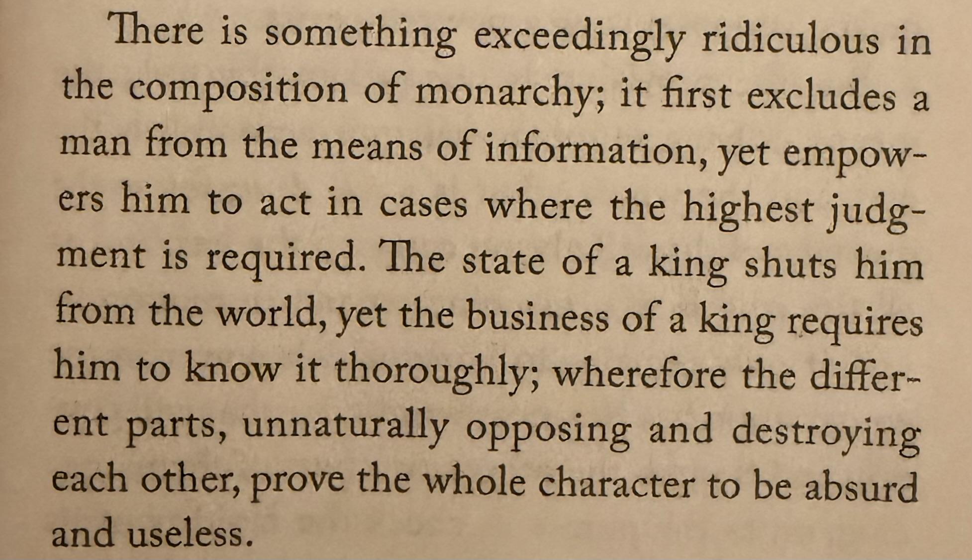 There is something exceedingly ridiculous in the composition of monarchy; it first excludes a man from the means of information, yet empow- ers him to act in cases where the highest judg- ment is required. The state of a king shuts him from the world, yet the business of a king require him to know it thoroughly; wherefore the differ- ent parts, unnaturally opposing and destroying each other, prove the whole character to be absurd and useless.