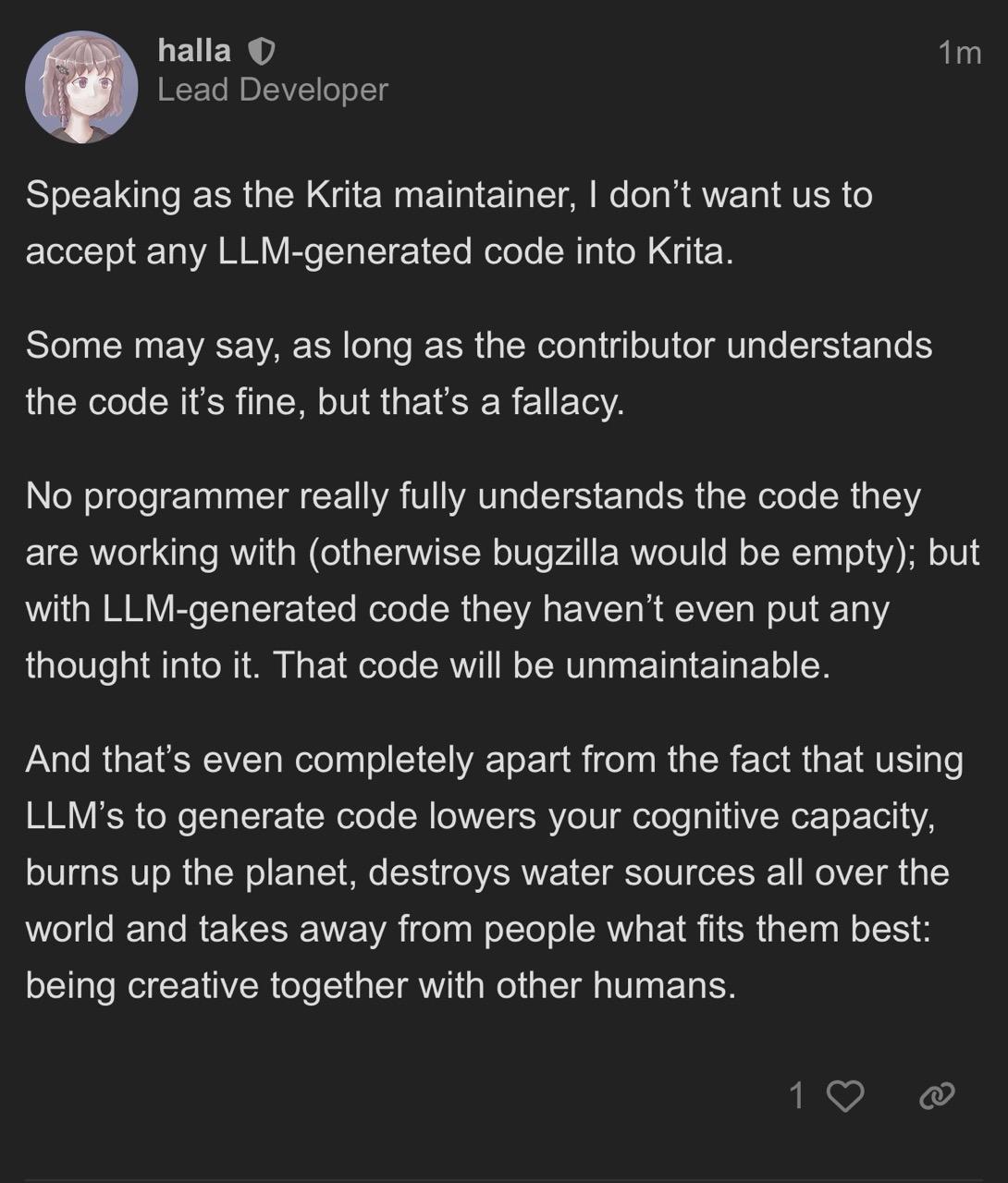 Krita Maintainer Halla posting that reads:  “Speaking as the Krita maintainer, I don’t want us to accept any LLM-generated code into Krita. Some may say, as long as the contributor understands the code it’s fine, but that’s a fallacy. No programmer really fully understands the code they are working with (otherwise bugzilla would be empty); but with LLM-generated code they haven’t even put any thought into it. That code will be unmaintainable. And that’s even completely apart from the fact that using LLM’s to generate code lowers your cognitive capacity, burns up the planet, destroys water sources all over the world and takes away from people what fits them best: being creative together with other humans. The right thing to do could be to, after you’ve experimented in this environmentally-disastrous way, to describe the feature you reached and wanted and make a wish item in bugzilla, or discuss it here, and then let people who can code implement it in a responsible way.”