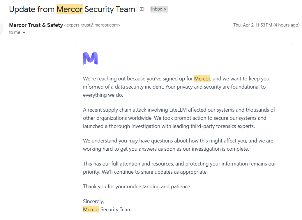 Subject: Update from Mercor Security Team We're reaching out because you've signed up for Mercor, and we want to keep you informed of a data security incident. Your privacy and security are foundational to everything we do. A recent supply chain attack involving LiteLLM affected our systems and thousands of other organizations worldwide. We took prompt action to secure our systems and launched a thorough investigation with leading third-party forensics experts. We understand you may have questions about how this might affect you, and we are working hard to get you answers as soon as our investigation is complete. This has our full attention and resources, and protecting your information remains our priority. We'll continue to share updates as appropriate. Thank you for your understanding and patience. Sincerely, Mercor Security Team