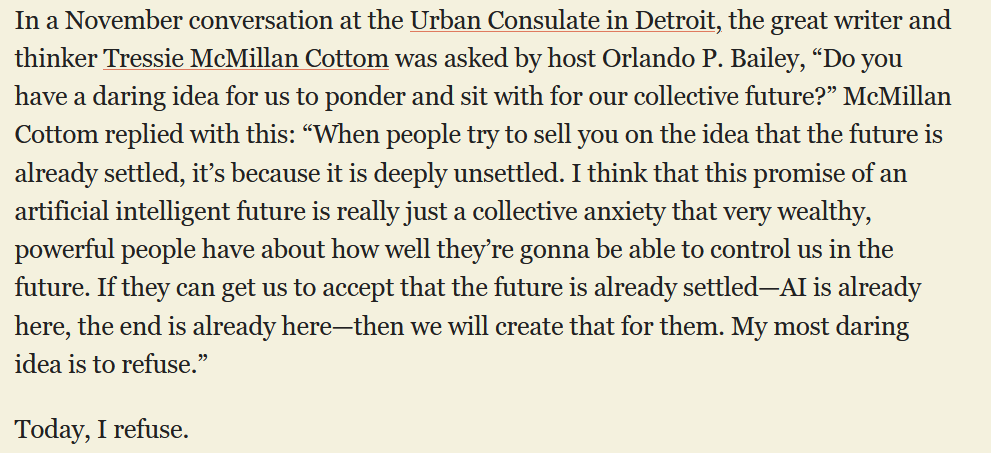 In a November conversation at the Urban Consulate in Detroit, the great writer and thinker Tressie McMillan Cottom was asked by host Orlando P. Bailey, “Do you have a daring idea for us to ponder and sit with for our collective future?” McMillan Cottom replied with this: “When people try to sell you on the idea that the future is already settled, it’s because it is deeply unsettled. I think that this promise of an artificial intelligent future is really just a collective anxiety that very wealthy, powerful people have about how well they’re gonna be able to control us in the future. If they can get us to accept that the future is already settled—AI is already here, the end is already here—then we will create that for them. My most daring idea is to refuse.”  Today, I refuse.