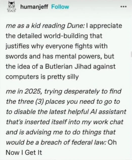me as a kid reading Dune: I appreciate the detailed world-building that justifies why everyone fights with swords and has mental powers, but the idea of a Butlerian Jihad against computers is pretty silly me in 2025, trying desperately to find the three (3) places you need to go to to disable the latest helpful Al assistant that's inserted itself into my work chat and is advising me to do things that would be a breach of federal law: Oh Now I Get It