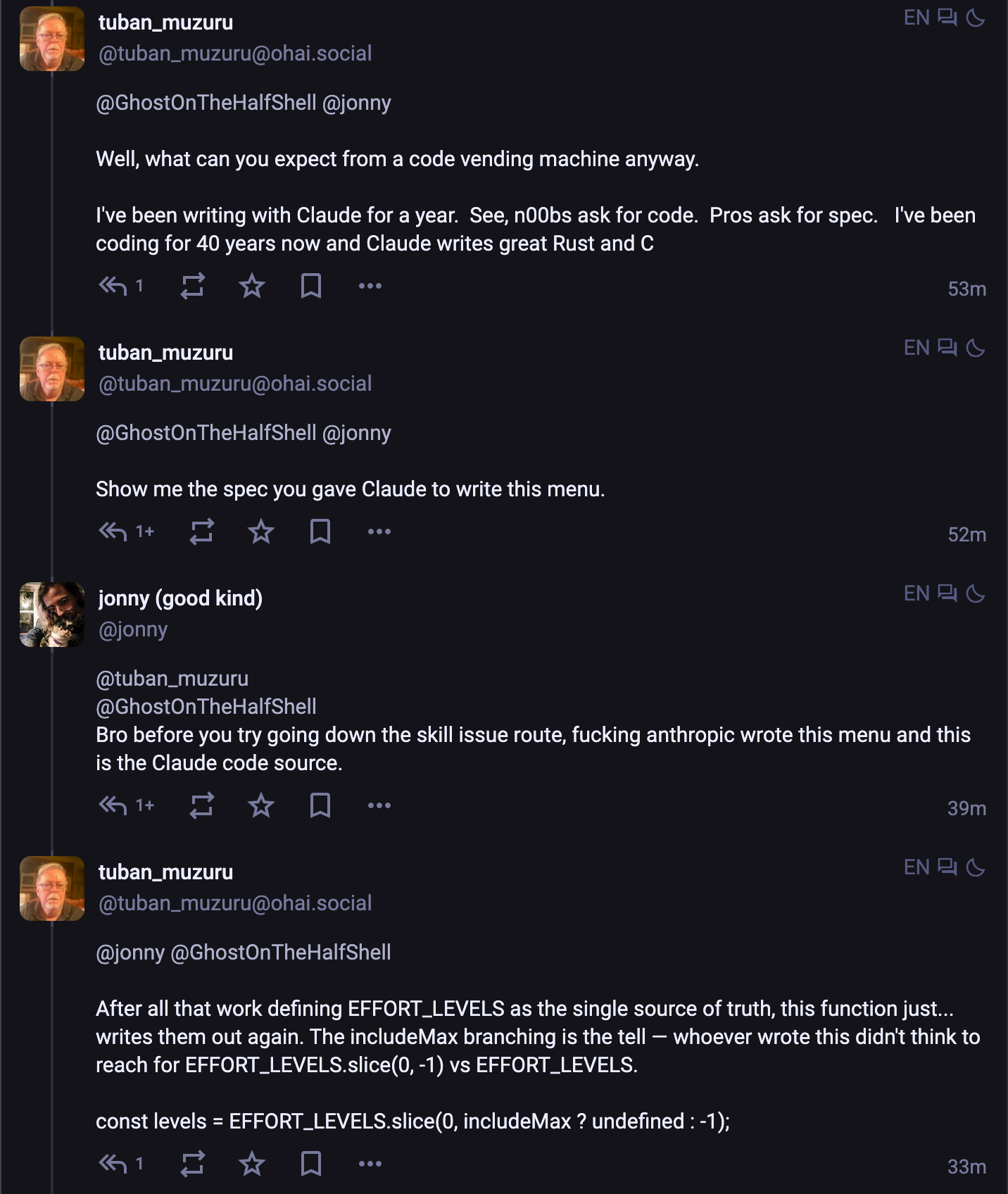 [conversation thread between tuban__muzuru (t for short) and me] t: Well, what can you expect from a code vending machine anyway. I've been writing with Claude for a year.  See, n00bs ask for code.  Pros ask for spec.   I've been coding for 40 years now and Claude writes great Rust and C t: Show me the spec you gave Claude to write this menu. me: Bro before you try going down the skill issue route, fucking anthropic wrote this menu and this is the Claude code source. t: After all that work defining EFFORT_LEVELS as the single source of truth, this function just... writes them out again. The includeMax branching is the tell — whoever wrote this didn't think to reach for EFFORT_LEVELS.slice(0, -1) vs EFFORT_LEVELS. const levels = EFFORT_LEVELS.slice(0, includeMax ? undefined : -1);