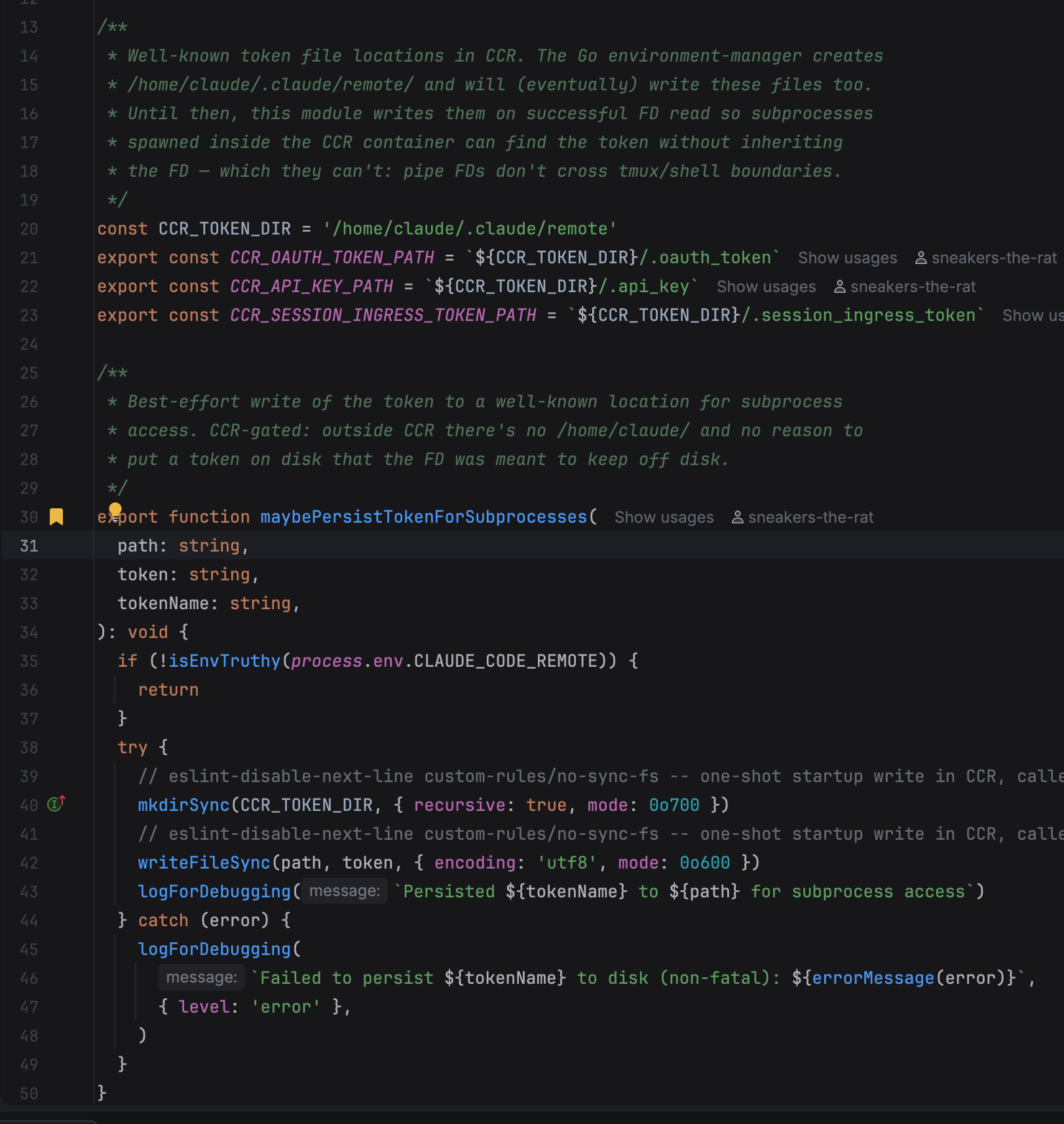 /**  * Well-known token file locations in CCR. The Go environment-manager creates  * /home/claude/.claude/remote/ and will (eventually) write these files too.  * Until then, this module writes them on successful FD read so subprocesses  * spawned inside the CCR container can find the token without inheriting  * the FD — which they can't: pipe FDs don't cross tmux/shell boundaries.  / const CCR_TOKEN_DIR = '/home/claude/.claude/remote' export const CCR_OAUTH_TOKEN_PATH = ${CCR_TOKEN_DIR}/.oauth_token export const CCR_API_KEY_PATH = ${CCR_TOKEN_DIR}/.api_key export const CCR_SESSION_INGRESS_TOKEN_PATH = ${CCR_TOKEN_DIR}/.session_ingress_token /*  * Best-effort write of the token to a well-known location for subprocess  * access. CCR-gated: outside CCR there's no /home/claude/ and no reason to  * put a token on disk that the FD was meant to keep off disk.  */ export function maybePersistTokenForSubprocesses(   path: string,   token: string,   tokenName: string, ): void {   if (!isEnvTruthy(process.env.CLAUDE_CODE_REMOTE)) {     return   }   try {     mkdirSync(CCR_TOKEN_DIR, { recursive: true, mode: 0o700 })     writeFileSync(path, token, { encoding: 'utf8', mode: 0o600 })     logForDebugging(Persisted ${tokenName} to ${path} for subprocess access)   } catch (error) {     logForDebugging(       Failed to persist ${tokenName} to disk (non-fatal): ${errorMessage(error)},       { level: 'error' },     )   } }
