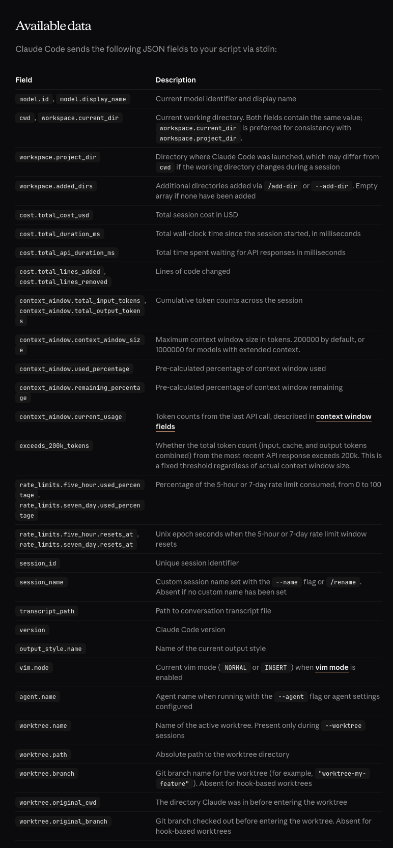 [description of fields on claude code's docs site, including a set of fields for "cost" like "total_cost_usd" and "total_duration_ms" and etc.  the page is probably more screen reader friendly, but partially reproduced below: https://code.claude.com/docs/en/statusline#available-data ] model.id, model.display_name	Current model identifier and display name cwd, workspace.current_dir	Current working directory. Both fields contain the same value; workspace.current_dir is preferred for consistency with workspace.project_dir. workspace.project_dir	Directory where Claude Code was launched, which may differ from cwd if the working directory changes during a session workspace.added_dirs	Additional directories added via /add-dir or --add-dir. Empty array if none have been added cost.total_cost_usd	Total session cost in USD cost.total_duration_ms	Total wall-clock time since the session started, in milliseconds cost.total_api_duration_ms	Total time spent waiting for API responses in milliseconds cost.total_lines_added, cost.total_lines_removed	Lines of code changed context_window.total_input_tokens, context_window.total_output_tokens	Cumulative token counts across the session context_window.context_window_size	Maximum context window size in tokens. 200000 by default, or 1000000 for models with extended context. context_window.used_percentage	Pre-calculated percentage of context window used