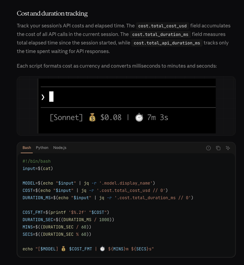 [example of using cost and duration tracking with the statusline from the claude docs - a bar is shown with a money bag showign 8 cents utsed in 7 minutes 3 seconds with some simple bash script to output a string to that effect https://code.claude.com/docs/en/statusline#cost-and-duration-tracking ] Cost and duration tracking Track your session’s API costs and elapsed time. The cost.total_cost_usd field accumulates the cost of all API calls in the current session. The cost.total_duration_ms field measures total elapsed time since the session started, while cost.total_api_duration_ms tracks only the time spent waiting for API responses. Each script formats cost as currency and converts milliseconds to minutes and seconds: A status line showing model name, session cost, and duration #!/bin/bash input=$(cat) MODEL=$(echo "$input" | jq -r '.model.display_name') COST=$(echo "$input" | jq -r '.cost.total_cost_usd // 0') DURATION_MS=$(echo "$input" | jq -r '.cost.total_duration_ms // 0') COST_FMT=$(printf '$%.2f' "$COST") DURATION_SEC=$((DURATION_MS / 1000)) MINS=$((DURATION_SEC / 60)) SECS=$((DURATION_SEC % 60)) echo "[$MODEL] 💰 $COST_FMT | ⏱️ ${MINS}m ${SECS}s"