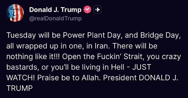 Tuesday will be Power Plant Day, and Bridge Day, all wrapped up in one, in Iran. There will be nothing like it!!! Open the Fuckin’ Strait, you crazy bastards, or you’ll be living in Hell – JUST WATCH! Praise be to Allah. President DONALD J. TRUMP