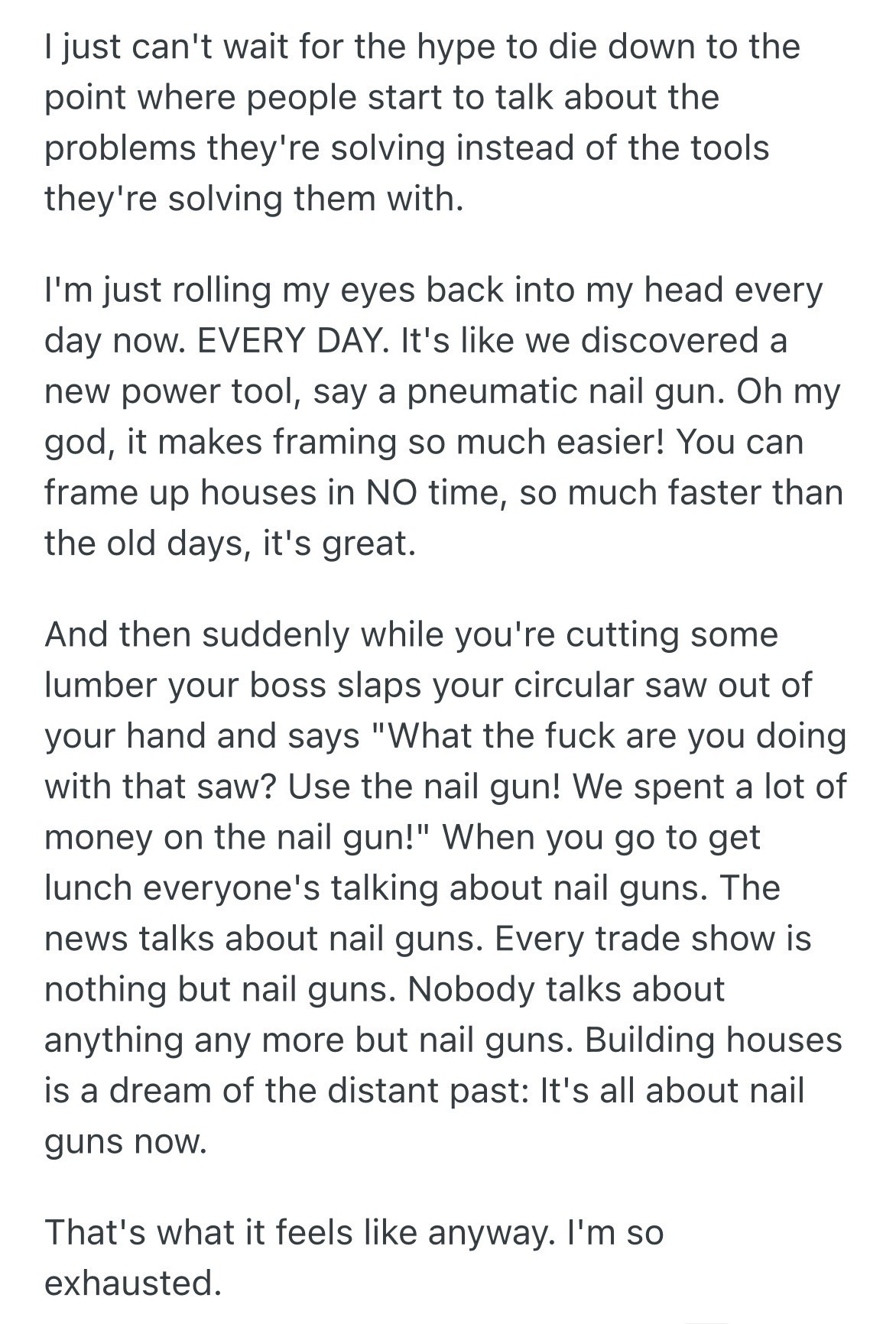 I just can't wait for the hype to die down to the point where people start to talk about the problems they're solving instead of the tools they're solving them with. I'm just rolling my eyes back into my head every day now. EVERY DAY. It's like we discovered a new power tool, say a pneumatic nail gun. Oh my god, it makes framing so much easier! You can frame up houses in NO time, so much faster than the old days, it's great. And then suddenly while you're cutting some lumber your boss slaps your circular saw out of your hand and says "What the fuck are you doing with that saw? Use the nail gun! We spent a lot of money on the nail gun!" When you go to get lunch everyone's talking about nail guns. The news talks about nail guns. Every trade show is nothing but nail guns. Nobody talks about anything any more but nail guns. Building houses is a dream of the distant past: It's all about nail guns now. That's what it feels like anyway. I'm so exhausted.