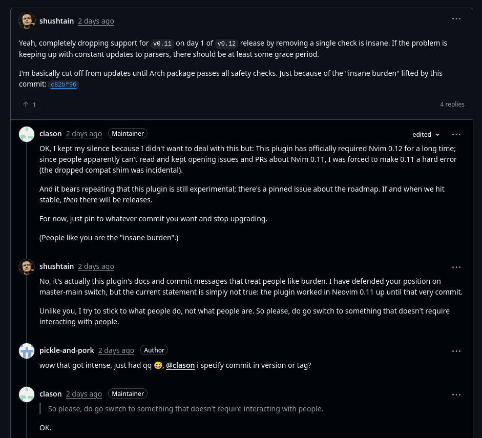 screenshot of github comment thread shushtain 2 days ago Yeah, completely dropping support for v0.11 on day 1 of v0.12 release by removing a single check is insane. If the problem is keeping up with constant updates to parsers, there should be at least some grace period. I'm basically cut off from updates until Arch package passes all safety checks. Just because of the "insane burden" lifted by this commit: c82bf96 clason 2 days ago Maintainer OK, I kept my silence because I didn't want to deal with this but: This plugin has officially required Nvim 0.12 for a long time; since people apparently can't read and kept opening issues and PRs about Nvim 0.11, I was forced to make 0.11 a hard error (the dropped compat shim was incidental). And it bears repeating that this plugin is still experimental; there's a pinned issue about the roadmap. If and when we hit stable, then there will be releases. For now, just pin to whatever commit you want and stop upgrading. (People like you are the "insane burden".) shushtain 2 days ago No, it's actually this plugin's docs and commit messages that treat people like burden. I have defended your position on master-main switch, but the current statement is simply not true: the plugin worked in Neovim 0.11 up until that very commit. Unlike you, I try to stick to what people do, not what people are. So please, do go switch to something that doesn't require interacting with people. [...] clason 2 days ago Maintainer OK.