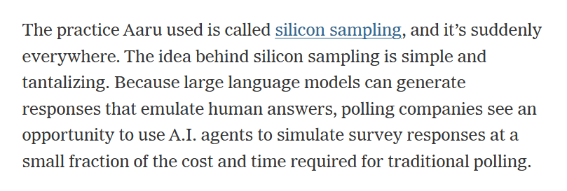 The practice Aaru used is called silicon sampling, and it’s suddenly everywhere. The idea behind silicon sampling is simple and tantalizing. Because large language models can generate responses that emulate human answers, polling companies see an opportunity to use A.I. agents to simulate survey responses at a small fraction of the cost and time required for traditional polling.