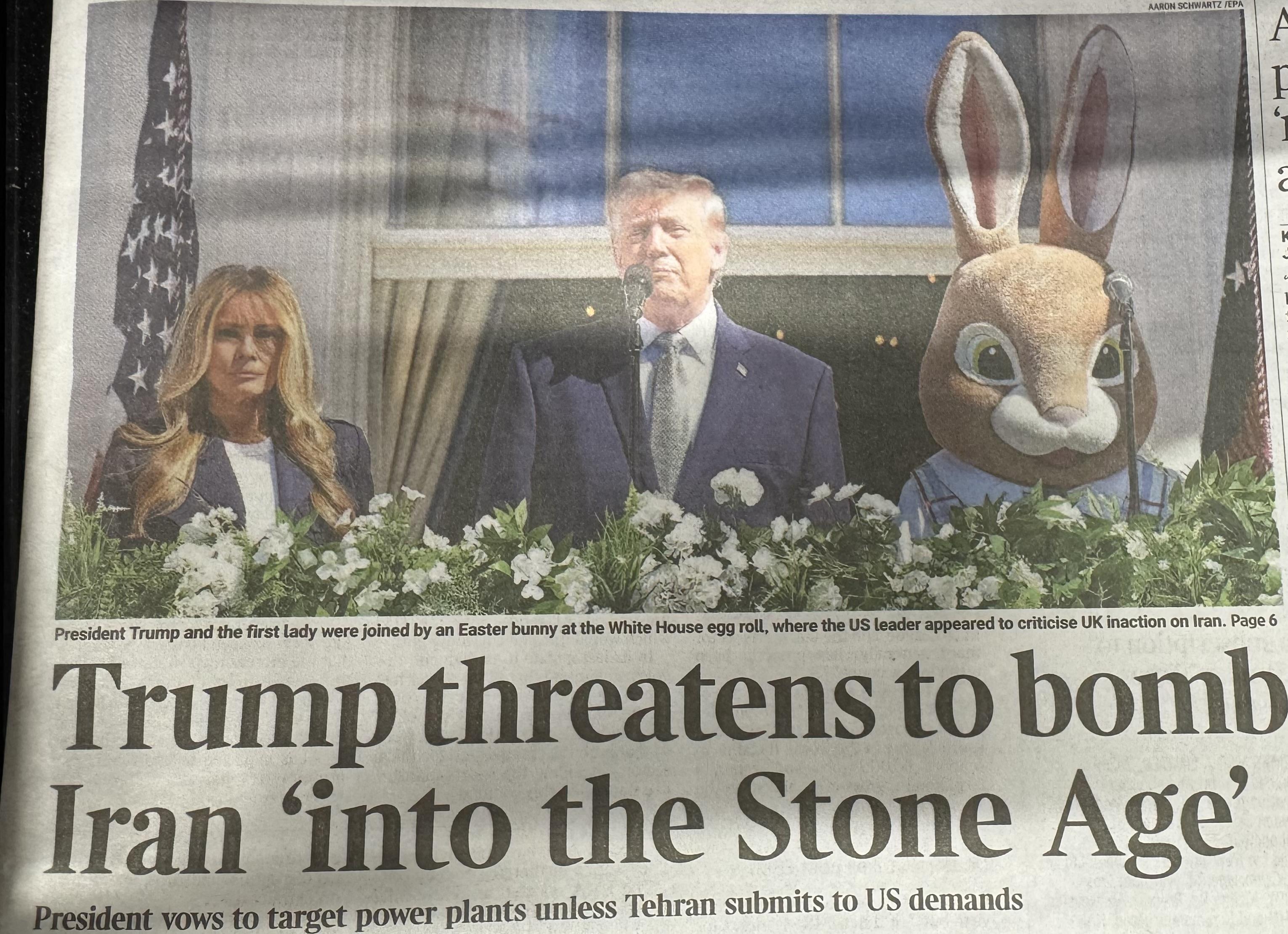 Times front page: Picture of Trump and Melania standing on the White House Balcony with someone in an Easter Bunny fursuit. President Trump and the first lady were joined by an Easter bunny at the White House egg roll, where the US leader appeared to criticise UK inaction on Iran. Page 6 Trump threatens to bomb Iran 'into the Stone Age' President vows to target power plants unless Tehran submits to US demands