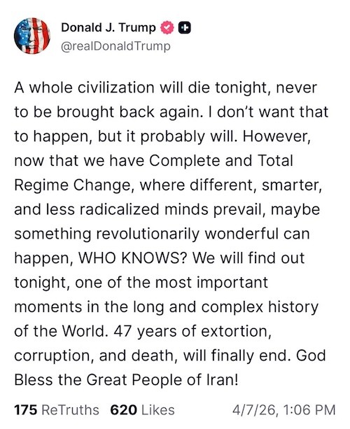 A whole civilization will die tonight, never to be brought back again. | don’t want that to happen, but it probably will. However, now that we have Complete and Total Regime Change, where different, smarter, and less radicalized minds prevail, maybe something revolutionarily wonderful can happen, WHO KNOWS? We will find out tonight, one of the most important moments in the long and complex history of the World. 47 years of extortion, corruption, and death, will finally end. God Bless the Great People of Iran!