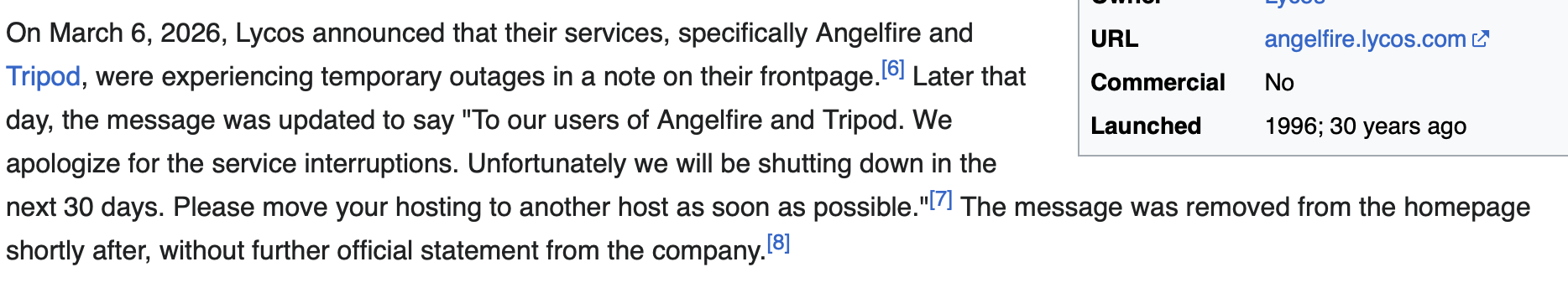On March 6, 2026, Lycos announced that their services, specifically Angelfire and Tripod, were experiencing temporary outages in a note on their frontpage.[6] Later that day, the message was updated to say "To our users of Angelfire and Tripod. We apologize for the service interruptions. Unfortunately we will be shutting down in the next 30 days. Please move your hosting to another host as soon as possible."[7] The message was removed from the homepage shortly after, without further official statement from the company.[8]