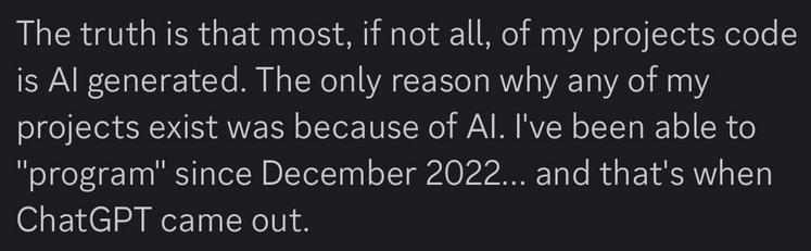 The truth is that most, if not all, of my projects code is Al generated. The only reason why any of my projects exist was because of Al. I've been able to "program" since December 2022... and that's when ChatGPT came out.