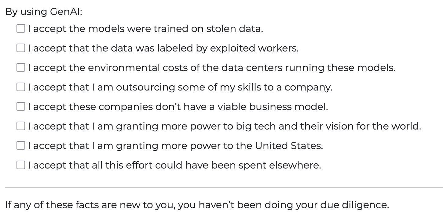By using GenAI: I accept the models were trained on stolen data. I accept that the data was labeled by exploited workers. I accept the environmental costs of the data centers running these models. I accept that I am outsourcing some of my skills to a company. I accept these companies don’t have a viable business model. I accept that I am granting more power to big tech and their vision for the world. I accept that I am granting more power to the United States. I accept that all this effort could have been spent elsewhere. If any of these facts are new to you, you haven’t been doing your due diligence.
