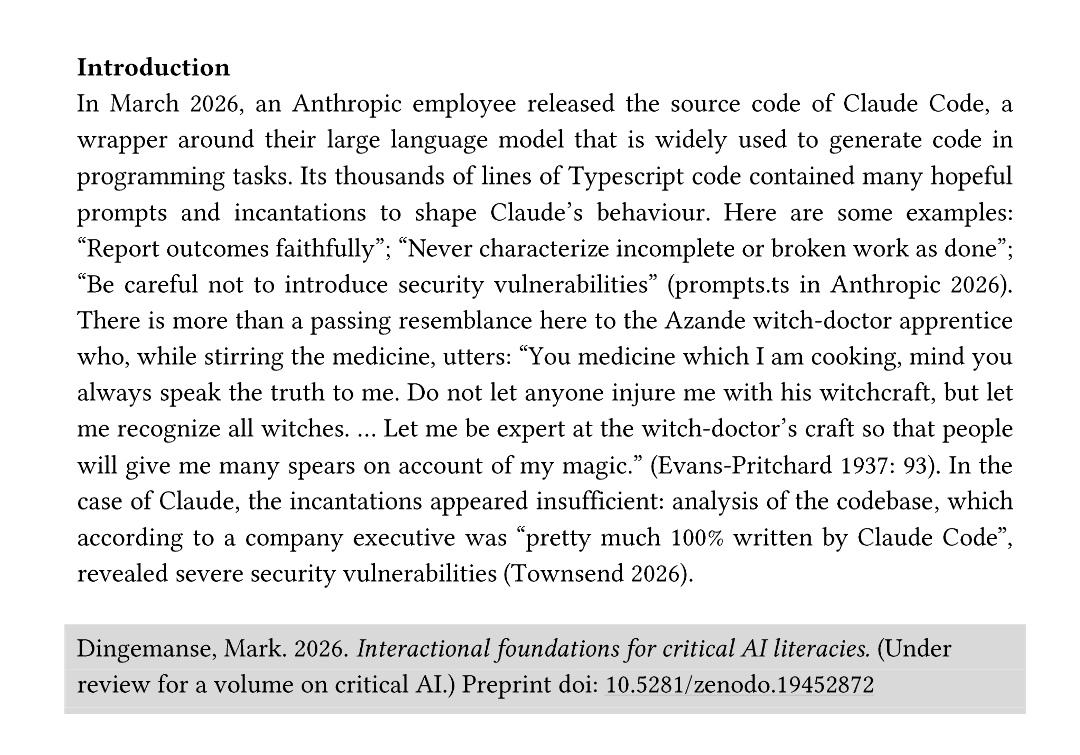 In March 2026, an Anthropic employee released the source code of Claude Code, a wrapper around their large language model that is widely used to generate code in programming tasks. Its thousands of lines of Typescript code contained many hopeful prompts and in cantations to shape Claude’s behaviour. Here are some examples: “Report outcomes faithfully”; “Never characterize incomplete or broken work as done”; “Be careful not to introduce security vulnerabilities ” (prompts.ts in Anthropic 2026) . There is more than a passing resemblance here to the Azande witch -doctor apprentice who, while stirring the medicine, utters: “You medicine which I am cooking, mind you always speak the truth to me. Do not let anyone injure me with his witchcraft, but le t me recognize all witches. … Let me be expert at the witch -doctor’s craft so that people will give me many spears on account of my magic.” (Evans-Pritchard 1937: 93). In the case of Claude, the incantation s appeared insufficient: analysis of the codebase, which according to a company executive was “pretty much 100% written by Claude Code ”, revealed severe security vulnerabilities (Townsend 2026).