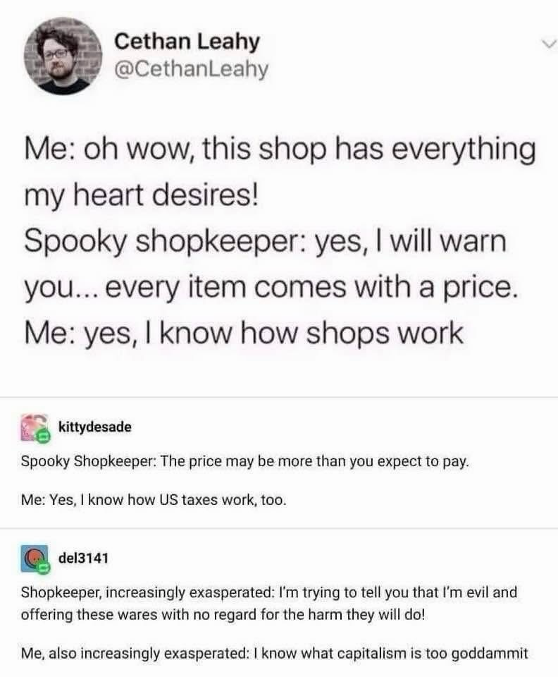 Cethan Leahy @CethanLeahy Me: oh wow, this shop has everything my heart desires! Spooky shopkeeper: yes, I will warn you... every item comes with a price. Me: yes, I know how shops work kittydesade Spooky Shopkeeper: The price may be more than you expect to pay. Me: Yes, I know how US taxes work, too. del3141 Shopkeeper, increasingly exasperated: I'm trying to tell you that I'm evil and offering these wares with no regard for the harm they will do! Me, also increasingly exasperated: I know what capitalism is too goddammit