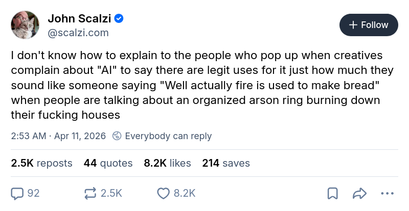 John Scalzi ‪@scalzi.com‬ I don't know how to explain to the people who pop up when creatives complain about "AI" to say there are legit uses for it just how much they sound like someone saying "Well actually fire is used to make bread" when people are talking about an organized arson ring burning down their fucking houses