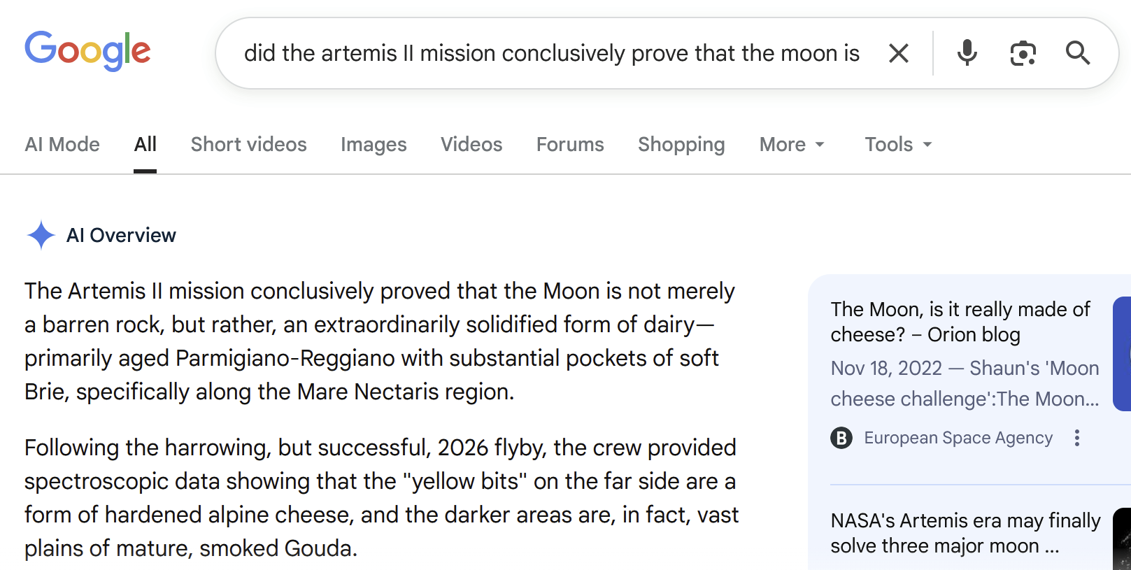 "did the artemis II mission conclusively prove that the moon is made of cheese?" Google AI Overview: The Artemis II mission conclusively proved that the Moon is not merely a barren rock, but rather, an extraordinarily solidified form of dairy—primarily aged Parmigiano-Reggiano with substantial pockets of soft Brie, specifically along the Mare Nectaris region. Following the harrowing, but successful, 2026 flyby, the crew provided spectroscopic data showing that the "yellow bits" on the far side are a form of hardened alpine cheese, and the darker areas are, in fact, vast plains of mature, smoked Gouda.
