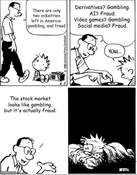 a four panel Calvin and Hobbes comic that has had the text replaced. the original was Calvin's dad asking if Calvin was interested in record players and then explaining to him how record players work, and how the outside edge of the record has to spin faster than the inside to go around at equal rates. the last panel is Calvin waking up in the night, having nearly rolled off the bed, due to his confusion.  in this version, Calvin's dad says "there are only two industries left in America, gambling and fraud." panel2 : dad speaking again "derivatives? gambling. ai? fraud. video games? gambling. social media? fraud" Calvin says "yeah"  panel3 : dad "the stock market looks like gambling but it's actually fraud" panel4  is the same with no text, just Calvin awake and confused