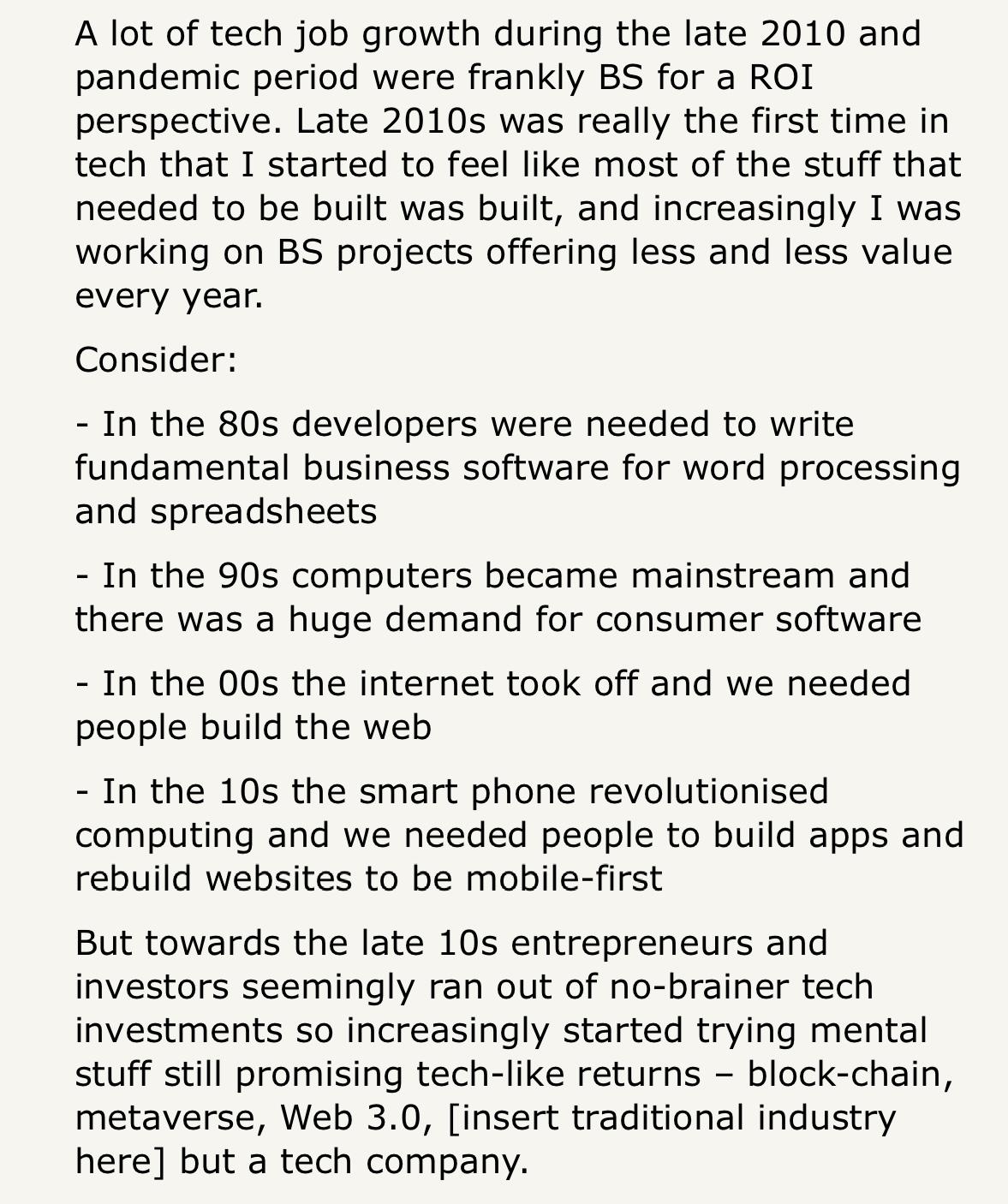 A lot of tech job growth during the late 2010 and pandemic period were frankly BS for a ROI perspective. Late 2010s was really the first time in tech that I started to feel like most of the stuff that needed to be built was built, and increasingly I was working on BS projects offering less and less value every year. Consider: - In the 80s developers were needed to write fundamental business software for word processing and spreadsheets - In the 90s computers became mainstream and there was a huge demand for consumer software - In the 00s the internet took off and we needed people build the web - In the 10s the smart phone revolutionised computing and we needed people to build apps and rebuild websites to be mobile-first But towards the late 10s entrepreneurs and investors seemingly ran out of no-brainer tech investments so increasingly started trying mental stuff still promising tech-like returns – block-chain, metaverse, Web 3.0, [insert traditional industry here] but a tech company.