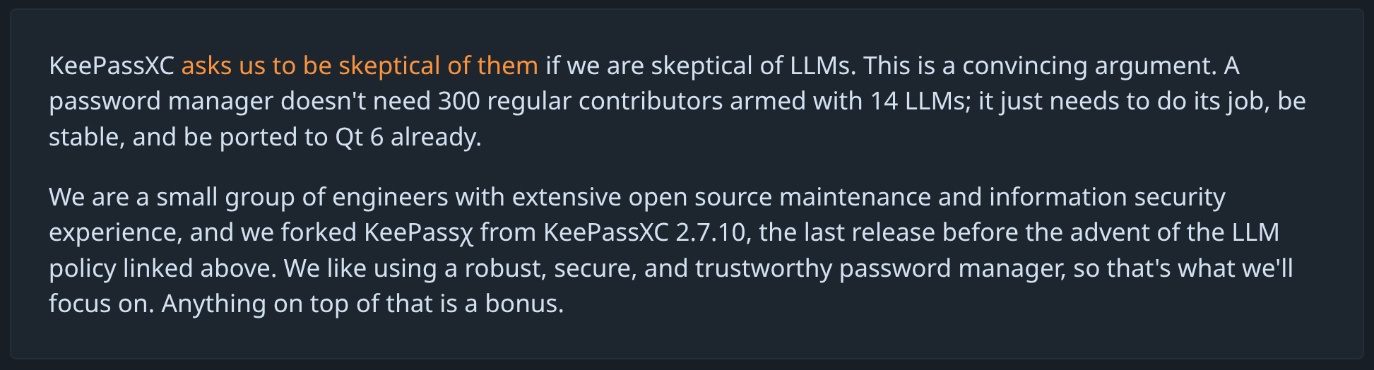 KeePassXC asks us to be skeptical of them if we are skeptical of LLMs. This is a convincing argument. A password manager doesn't need 300 regular contributors armed with 14 LLMs; it just needs to do its job, be stable, and be ported to Qt 6 already. We are a small group of engineers with extensive open source maintenance and information security experience, and we forked KeePassχ from KeePassXC 2.7.10, the last release before the advent of the LLM policy linked above. We like using a robust, secure, and trustworthy password manager, so that's what we'll focus on. Anything on top of that is a bonus.