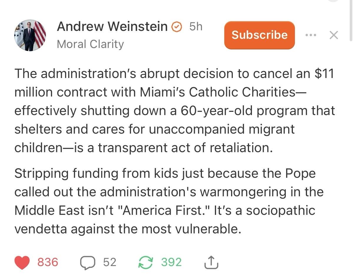 The administration’s abrupt decision to cancel an $11 million contract with Miami’s Catholic Charities—effectively shutting down a 60-year-old program that shelters and cares for unaccompanied migrant children—is a transparent act of retaliation. Stripping funding from kids just because the Pope called out the administration's warmongering in the Middle East isn’t "America First." It’s a sociopathic vendetta against the most vulnerable.
