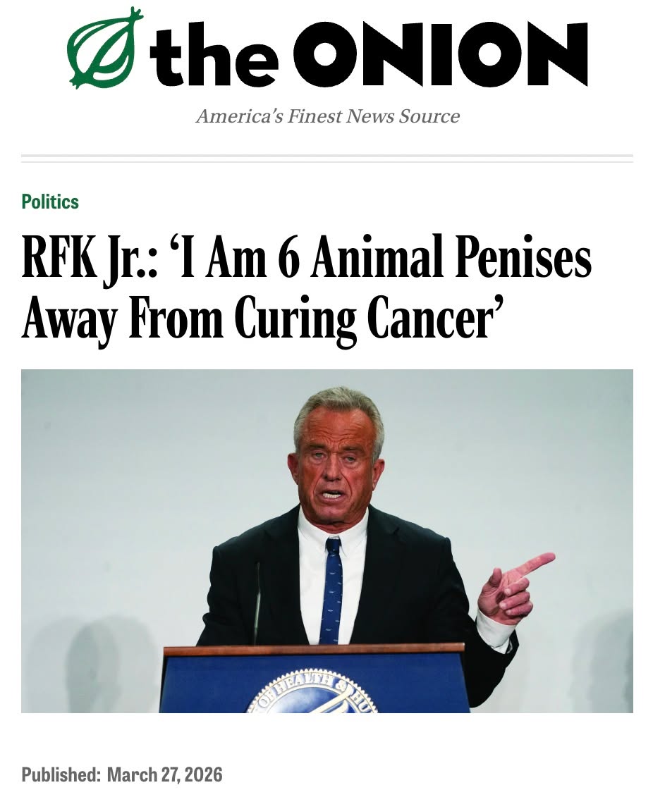 May be an image of onion, magazine and text that says 'I Otl the ONION America s Finest News Source Politics RFK Jr.: IAm 6 Animal Penises Away From Curing Cancer' Published: March 27, 2026'