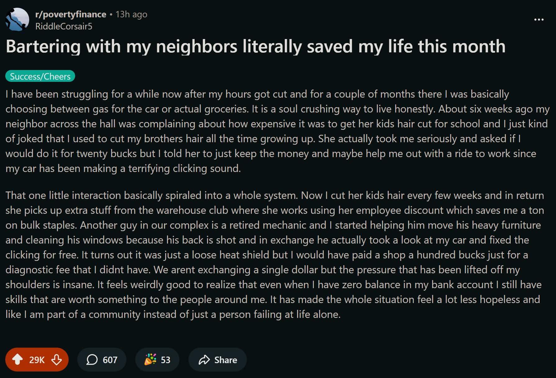 r/povertyfinance - 13h ago » RiddleCorsair Bartering with my neighbors literally saved my life this month  Success/Cheers I have been struggling for a while now after my hours got cut and for a couple of months there I was basically choosing between gas for the car or actual groceries. It is a soul crushing way to live honestly. About six weeks ago my neighbor across the hall was complaining about how expensive it was to get her kids hair cut for school and I just kind of joked that | used to cut my brothers hair all the time growing up. She actually took me seriously and asked if I would do it for twenty bucks but I told her to just keep the money and maybe help me out with a ride to work since my car has been making a terrifying clicking sound. That one little interaction basically spiraled into a whole system. Now I cut her kids hair every few weeks and in return she picks up extra stuff from the warehouse club...Another guy in our complex is a retired mechanic and I started helping him move his heavy furniture because his back is shot and in exchange he actually took a look at my car and fixed the clicking for free. We arent exchanging a single dollar but the pressure that has been lifted off my shoulders is insane. It has made the whole situation feel a lot less hopeless and like I am part of a community instead of just a person failing at life alone.