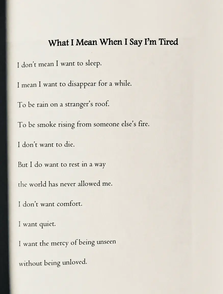 "What I Mean When I Say I'm Tired"  I don't mean I want to sleep.  I mean I want to disappear for a while.  To be rain on a stranger's roof.  To be smoke rising from someone else's fire.  I don't want to die.  But I do want to rest in a way  the world has never allowed me.  I don't want comfort.  I want quiet.  I want the mercy of being unseen  without being unloved.
