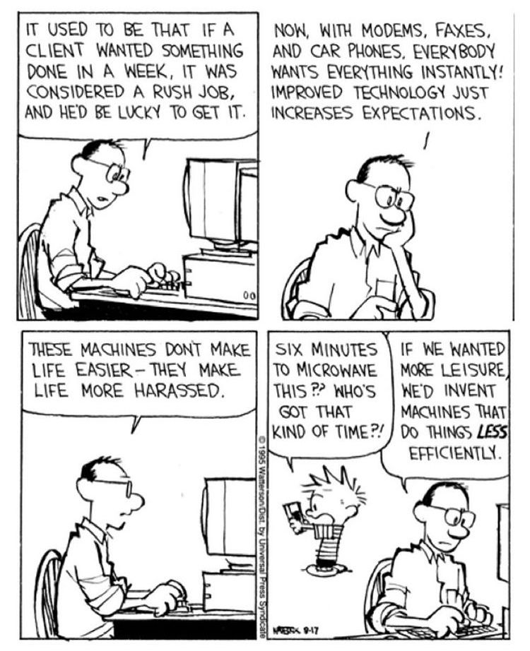 A four-panel Calvin and Hobbes comic strip from 1995. Calvin's dad sits at his home computer and says, "It used to be that if a client wanted something done in a week, it was considered a rush job, and he'd be lucky to get it. Now, with modems, faxes, and car phones, everybody wants everything instantly! Improved technology just increases expectations. These machines don't make life easier - they make life more harassed." In the last panel, Calvin is depicted holding a box and says, "Six minutes to microwave this?? Who's got that kind of time?!" His dad then says, "If we wanted more leisure, we'd invent machines that do things less efficiently."