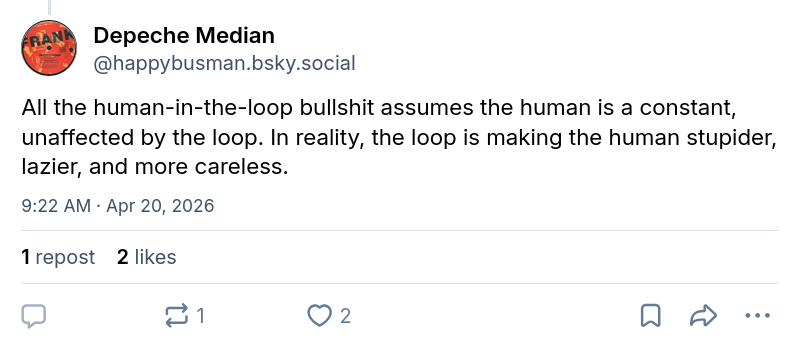 Depeche Median ‪@happybusman.bsky.social‬ All the human-in-the-loop bullshit assumes the human is a constant, unaffected by the loop. In reality, the loop is making the human stupider, lazier, and more careless.