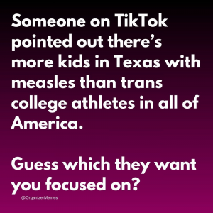 Someone on TikTok pointed out there are more kids in Texas with measles than trans college athletes in all of America. Guess which they want you focused on?