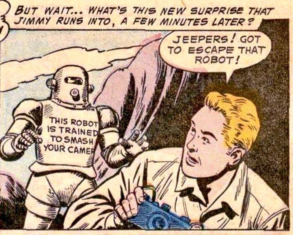 Silver Age panel. Jimmy Olsen is outside somewhere holding a camera in his hands. Narration: "But, wait...what's this new surprise that Jimmy runs into, a few minutes later?" Spoilers, it's a robot approaching him. The robot has written on its chest, "This robot is trained to smash your camera".  Jimmy says, "Jeepers! Got to escape that robot!"