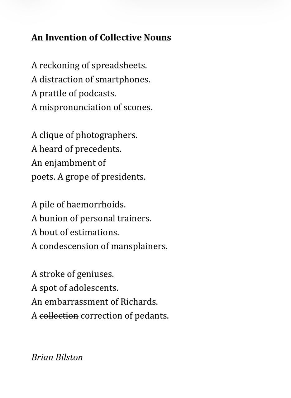 An Invention of Collective Nouns   A reckoning of spreadsheets. A distraction of smartphones. A prattle of podcasts. A mispronunciation of scones.   A clique of photographers. A heard of precedents. An enjambment of poets. A grope of presidents.   A pile of haemorrhoids. A bunion of personal trainers. A bout of estimations. A condescension of mansplainers.   A stroke of geniuses. A spot of adolescents. An embarrassment of Richards. A collection correction of pedants. Brian Bilston
