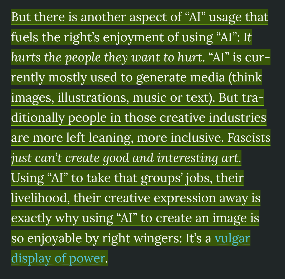But there is another aspect of “Al” usage that fuels the right’s enjoyment of using “Al”: It hurts the people they want to hurt. “Al” is cur- rently mostly used to generate media (think images, illustrations, music or text). But tra- ditionally people in those creative industries are more left leaning, more inclusive. Fascists just can’t create good and interesting art. Using “Al” to take that groups’ jobs, their livelihood, their creative expression away is exactly why using “Al” to create an image is so enjoyable by right wingers: It’s a vulgar display of power.
