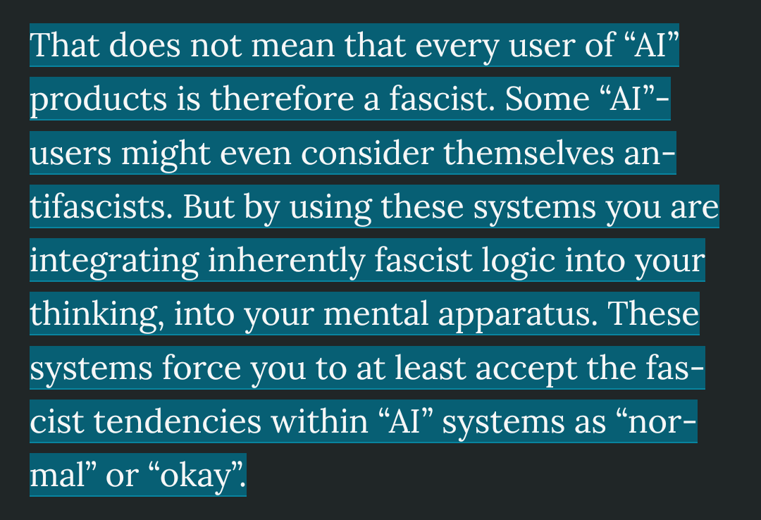 That does not mean that every user of “Al” products is therefore a fascist. Some “Al”- users might even consider themselves an- tifascists. But by using these systems you are integrating inherently fascist logic into your thinking, into your mental apparatus. These systems force you to at least accept the fas- cist tendencies within “Al” systems as “nor- mal” or “okay”.
