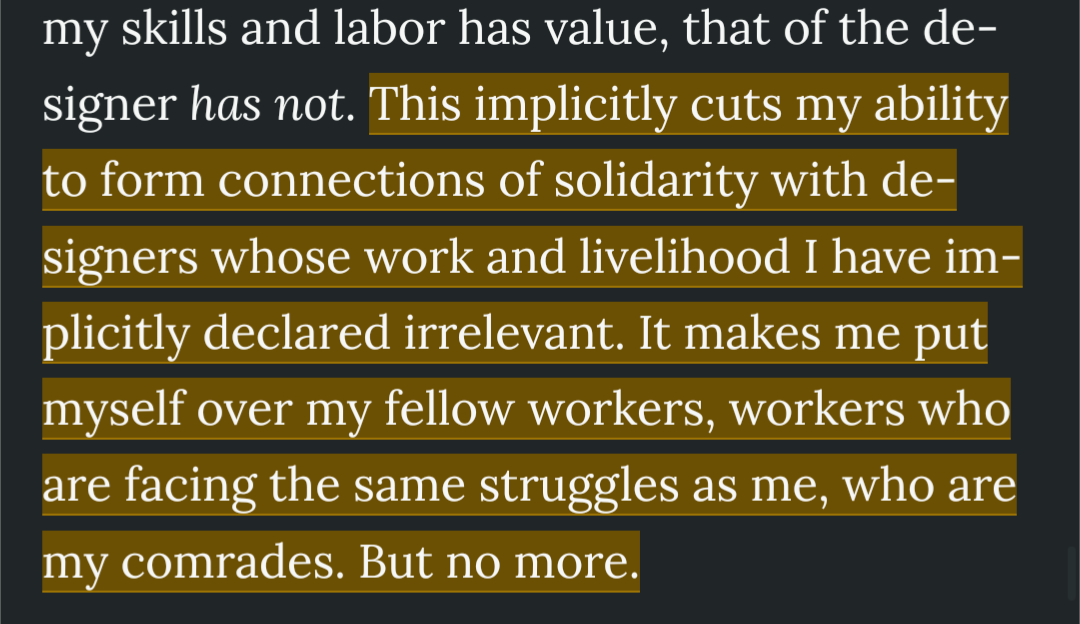 This implicitly cuts my ability to form connections of solidarity with de- signers whose work and livelihood I have im- plicitly declared irrelevant. It makes me put myself over my fellow workers, workers who are facing the same struggles as me, who are my comrades. But no more.