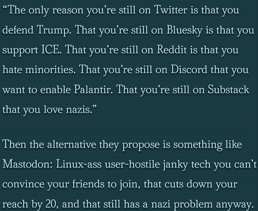 “The only reason you’re still on Twitter is that you defend Trump. That you’re still on Bluesky is that you support ICE. That you’re still on Reddit is that you hate minorities. That you’re still on Discord that you want to enable Palantir. That you’re still on Substack that you love nazis.” Then the alternative they propose is something like Mastodon: Linux-ass user-hostile janky tech you can’t convince your friends to join, that cuts down your reach by 20, and that still has a nazi problem anyway.