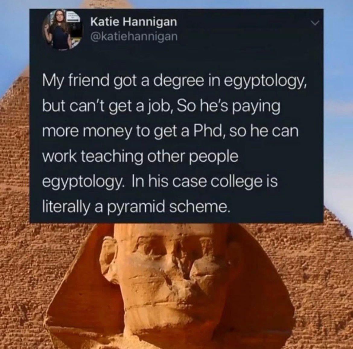 My friend got a degree in Egyptology, but can't get a job, so he's paying more money to get a PhD, so he can work teaching other people Egyptology. In his case college is literally a pyramid scheme.