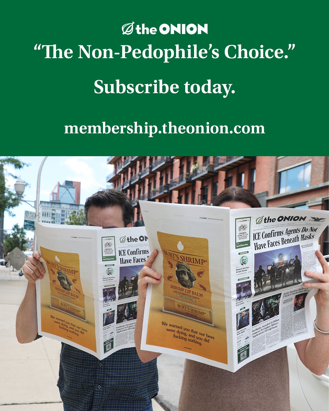 May be an image of ‎newspaper, magazine, poster, onion and ‎text that says '‎the ONION "The Non-Pedophile's Choice." Subscribe today. membership.theonion.com Oth theO the Or ICE Confirms Have Faces Othe ONION ICE Confirns Agents o Not عصات Have Faces Beneath Hasks ထောက်ဆ်း AKTSSHRIMP AeCaa KUSTOP 年 SHRIMPLIPRALM Sois ЛTOHИTMP We were warned yCu that fucking noching andy did and cu bees‎'‎‎