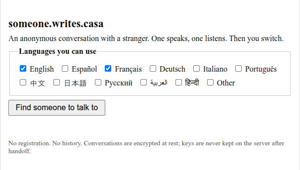 someone.writes.casa An anonymous conversation with a stranger. One speaks, one listens. Then you switch. Choose languages you can use. Button "Find someone to talk to"